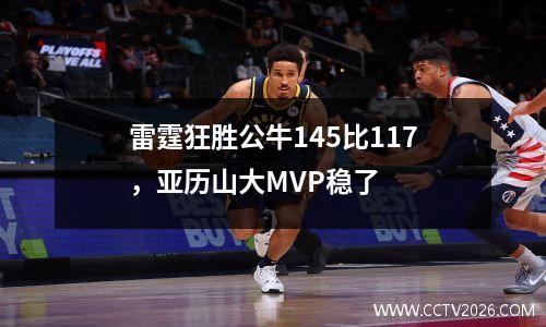 雷霆狂胜公牛145比117，亚历山大MVP稳了