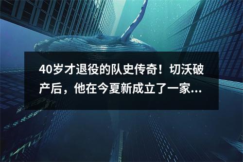40岁才退役的队史传奇！切沃破产后，他在今夏新成立了一家俱乐部