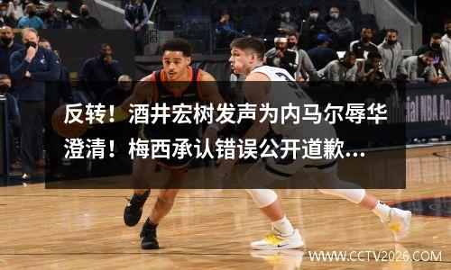 反转！酒井宏树发声为内马尔辱华澄清！梅西承认错误公开道歉