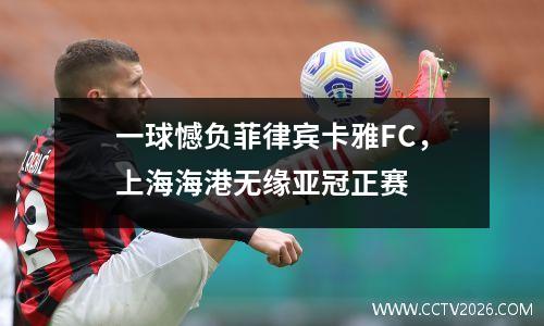 一球憾负菲律宾卡雅FC，上海海港无缘亚冠正赛