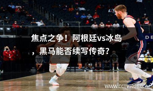 焦点之争！阿根廷vs冰岛，黑马能否续写传奇？