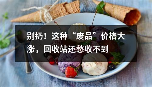 别扔！这种“废品”价格大涨，回收站还愁收不到