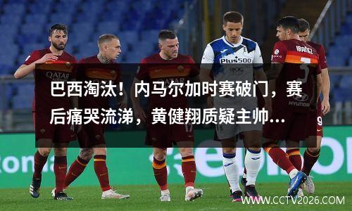 巴西淘汰！内马尔加时赛破门，赛后痛哭流涕，黄健翔质疑主帅水平：没有欧洲化