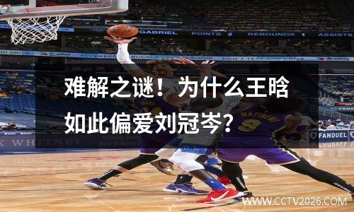 难解之谜！为什么王晗如此偏爱刘冠岑？