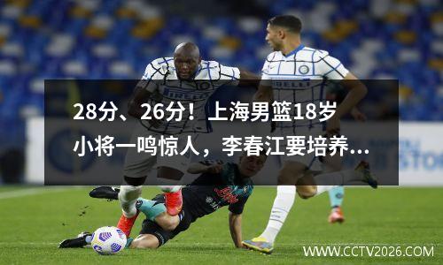 28分、26分！上海男篮18岁小将一鸣惊人，李春江要培养成顶级国手