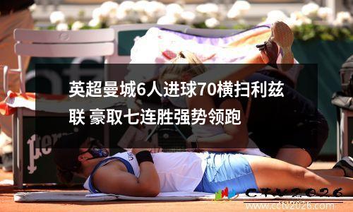 英超曼城6人进球70横扫利兹联 豪取七连胜强势领跑