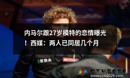 内马尔跟27岁模特的恋情曝光！西媒：两人已同居几个月