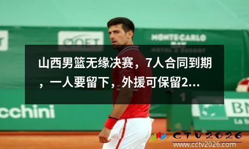 山西男篮无缘决赛，7人合同到期，一人要留下，外援可保留2人