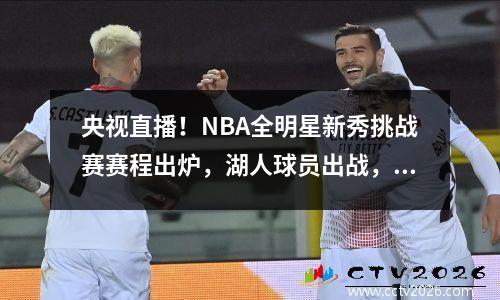 央视直播！NBA全明星新秀挑战赛赛程出炉，湖人球员出战，附名单