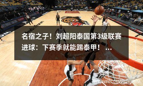 名宿之子！刘超阳泰国第3级联赛进球：下赛季就能踢泰甲！