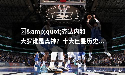 ‌&quot;齐达内和大罗谁是真神？十大巨星历史地位终极分档