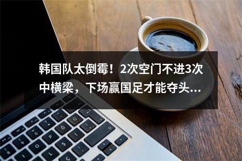 韩国队太倒霉！2次空门不进3次中横梁，下场赢国足才能夺头名
