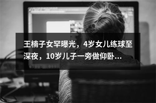 王楠子女罕曝光，4岁女儿练球至深夜，10岁儿子一旁做仰卧起坐