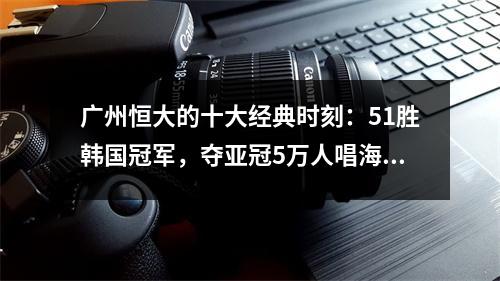 广州恒大的十大经典时刻：51胜韩国冠军，夺亚冠5万人唱海阔天空