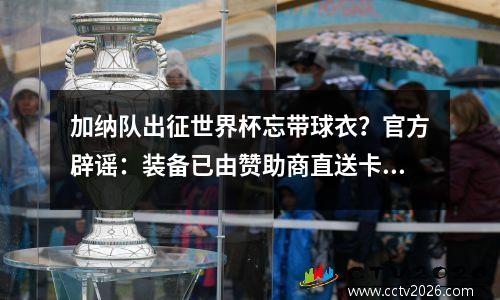 加纳队出征世界杯忘带球衣？官方辟谣：装备已由赞助商直送卡塔尔