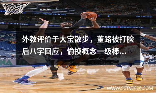 外教评价于大宝散步，董路被打脸后八字回应，偷换概念一级棒
