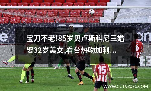 宝刀不老!85岁贝卢斯科尼三婚娶32岁美女,看台热吻加利亚尼臊红脸