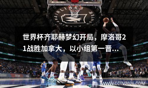 世界杯齐耶赫梦幻开局，摩洛哥21战胜加拿大，以小组第一晋级