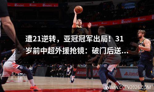 遭21逆转，亚冠冠军出局！31岁前中超外援抢镜：破门后送点