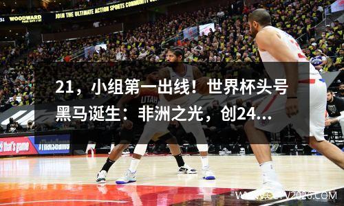 21，小组第一出线！世界杯头号黑马诞生：非洲之光，创24年纪录