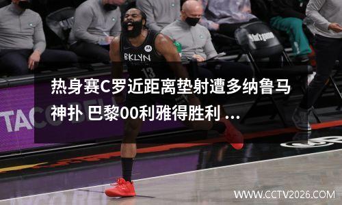 热身赛C罗近距离垫射遭多纳鲁马神扑 巴黎00利雅得胜利