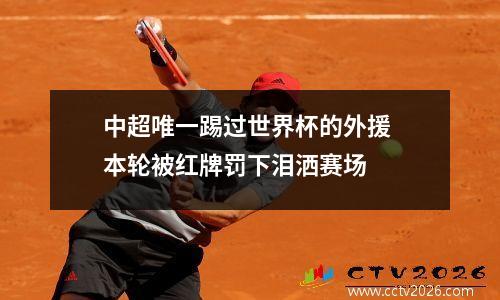 中超唯一踢过世界杯的外援 本轮被红牌罚下泪洒赛场