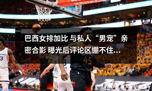 巴西女排加比 与私人“男宠”亲密合影 曝光后评论区绷不住了