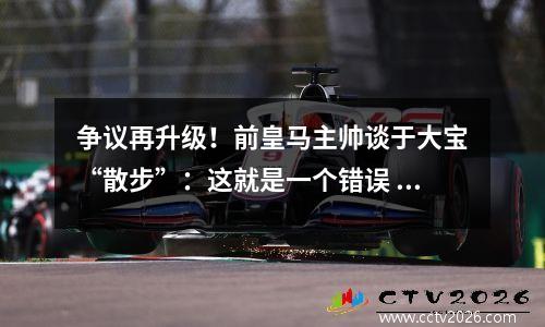 争议再升级！前皇马主帅谈于大宝“散步”：这就是一个错误