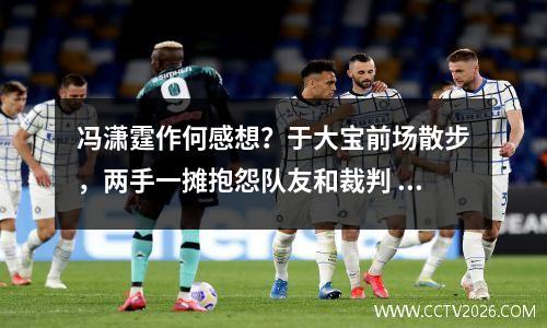 冯潇霆作何感想？于大宝前场散步，两手一摊抱怨队友和裁判