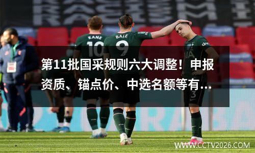 第11批国采规则六大调整！申报资质、锚点价、中选名额等有变