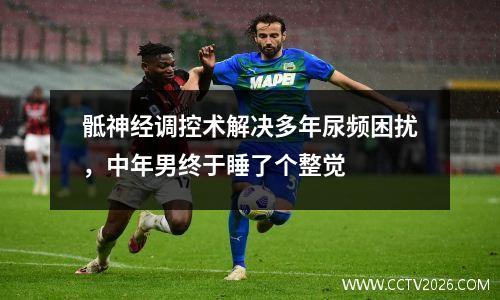 骶神经调控术解决多年尿频困扰，中年男终于睡了个整觉