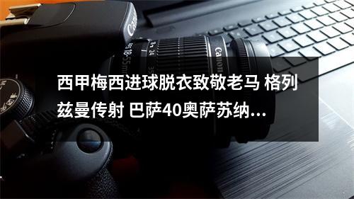 西甲梅西进球脱衣致敬老马 格列兹曼传射 巴萨40奥萨苏纳