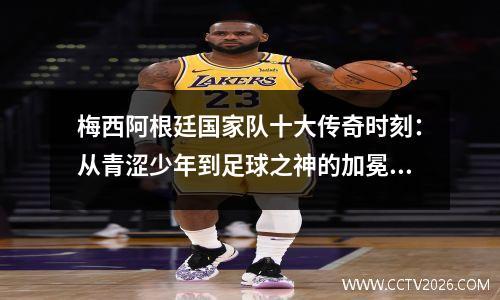 梅西阿根廷国家队十大传奇时刻：从青涩少年到足球之神的加冕之路