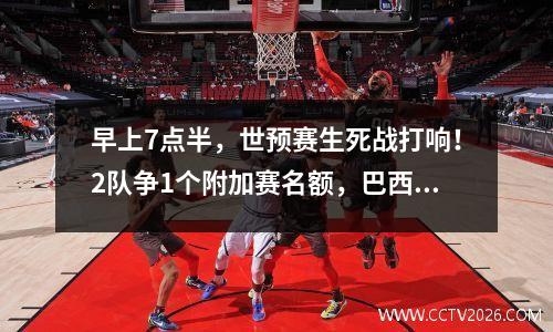 早上7点半，世预赛生死战打响！2队争1个附加赛名额，巴西成判官