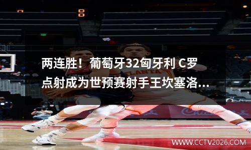 两连胜！葡萄牙32匈牙利 C罗点射成为世预赛射手王坎塞洛B席传射