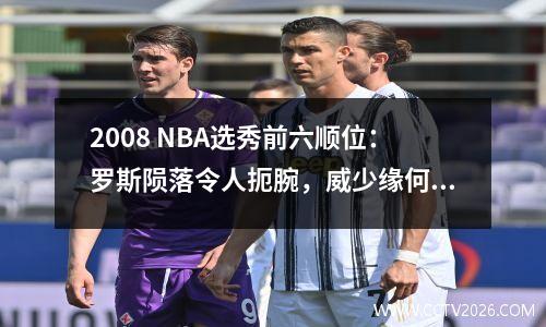 2008 NBA选秀前六顺位：罗斯陨落令人扼腕，威少缘何成最终赢家？