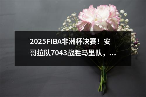 2025FIBA非洲杯决赛！安哥拉队7043战胜马里队，时隔12年再夺冠