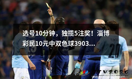 选号10分钟，独揽5注奖！淄博彩民10元中双色球390340元大奖
