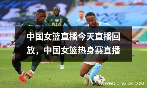 中国女篮直播今天直播回放，中国女篮热身赛直播