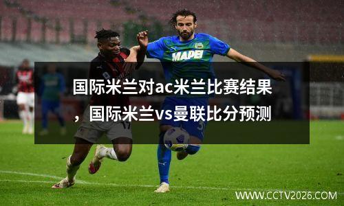 国际米兰对ac米兰比赛结果，国际米兰vs曼联比分预测