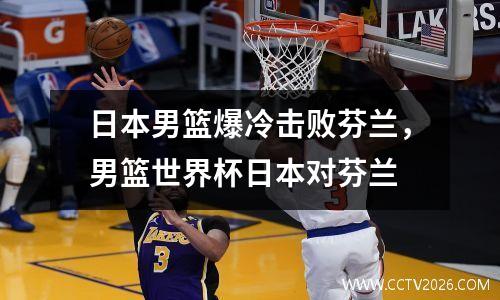 日本男篮爆冷击败芬兰，男篮世界杯日本对芬兰