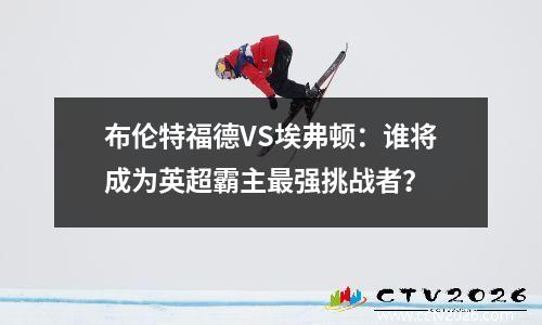 布伦特福德VS埃弗顿：谁将成为英超霸主最强挑战者？