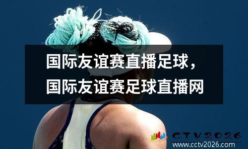 国际友谊赛直播足球，国际友谊赛足球直播网