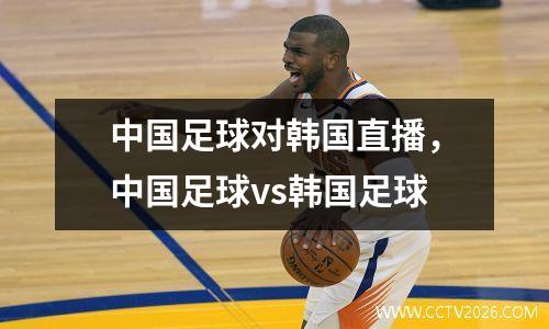 中国足球对韩国直播，中国足球vs韩国足球