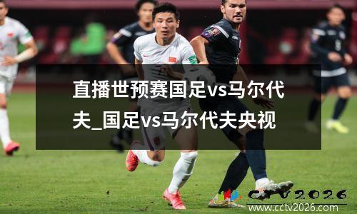 直播世预赛国足vs马尔代夫_国足vs马尔代夫央视