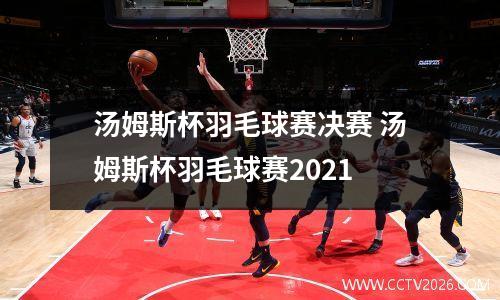 汤姆斯杯羽毛球赛决赛 汤姆斯杯羽毛球赛2021