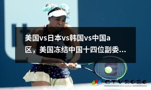 美国vs日本vs韩国vs中国a区，美国冻结中国十四位副委员财产