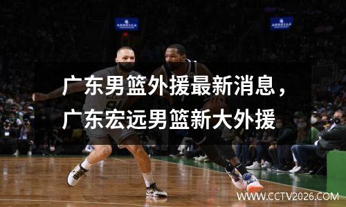 广东男篮外援最新消息，广东宏远男篮新大外援