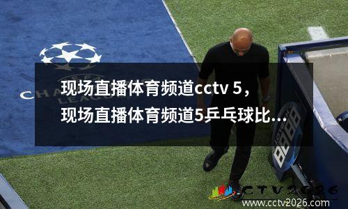 现场直播体育频道cctv 5，现场直播体育频道5乒乓球比赛