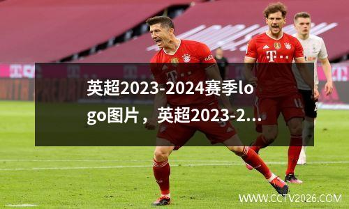 英超2023-2024赛季logo图片，英超2023-2024赛季前瞻